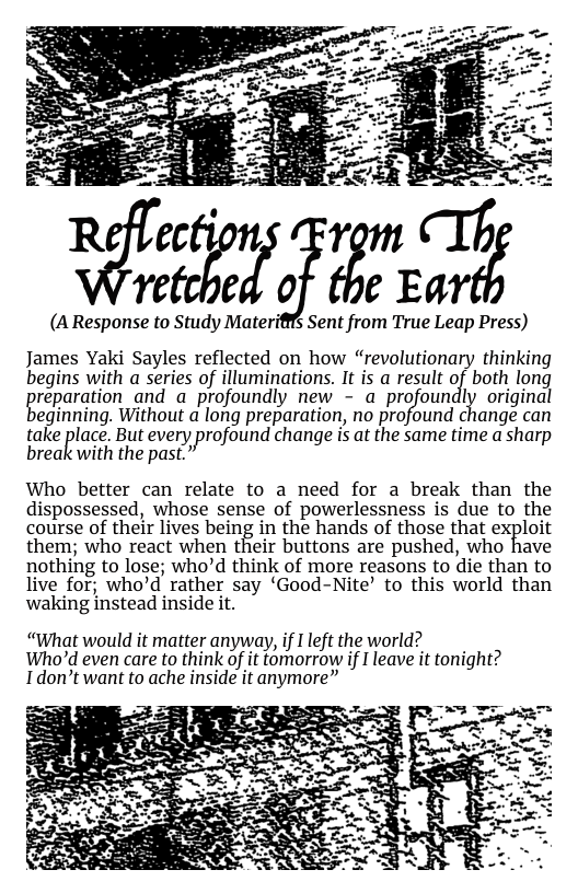 (A Response to Study Materifffs Sent from True Leap Press) James Yaki Sayles reflected on how “revolutionary thinking begins with a series of illuminations. It is a result of both long grepamtion and a profoundly new - a profoundly original  eginning. Without a long preparation, no profound change can  take place But every profound change i at the same time a sharp break with the past.”  Who better can relate to a need for a break than the dispossessed, whose sense of powerlessness is due to the course of their lives being in the hands of those that exploit them; who react when their buttons are pushed, who have nothing to lose; who’d think of more reasons to die than to live for; who’d rather say ‘Good-Nite’ to this world than waking instead inside it.  “What would it matter anyway, if I left the world? Who’d even care to think of it tomorrow if I leave it tonight? Idon’t want to ache inside it anymore”  